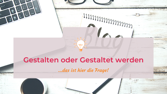 Gestalten oder Gestaltet werden – das ist hier die Frage!